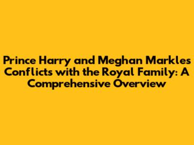 Prince Harry and Meghan Markle's Conflicts with the Royal Family: A Comprehensive Overview