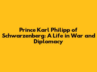 Prince Karl Philipp of Schwarzenberg: A Life in War and Diplomacy