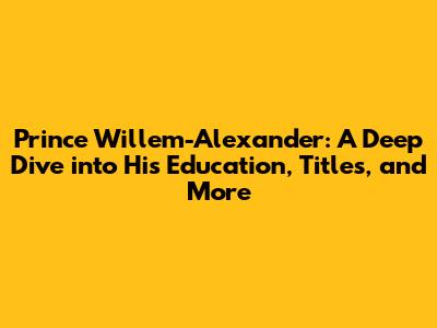 Prince Willem-Alexander: A Deep Dive into His Education, Titles, and More