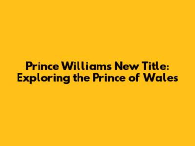 Prince William's New Title: Exploring the Prince of Wales