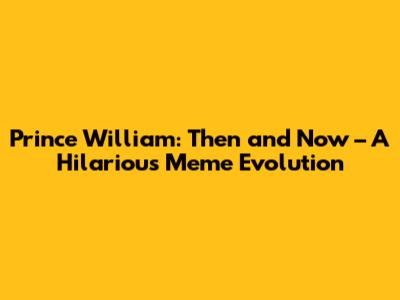Prince William: Then and Now – A Hilarious Meme Evolution