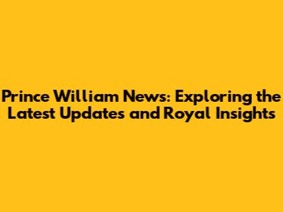 Prince William News: Exploring the Latest Updates and Royal Insights