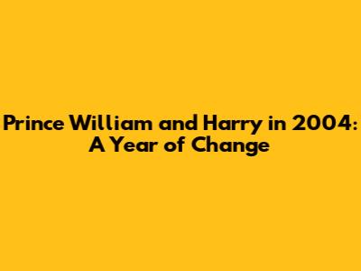 Prince William and Harry in 2004: A Year of Change