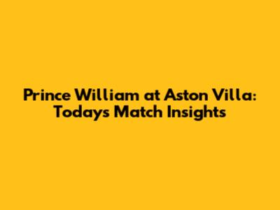 Prince William at Aston Villa: Today's Match Insights