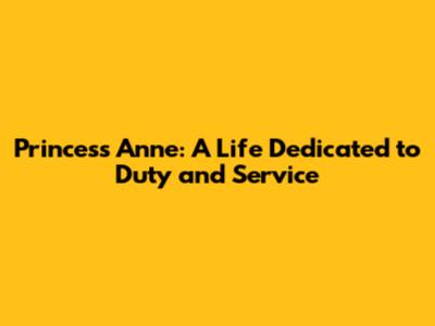 Princess Anne: A Life Dedicated to Duty and Service