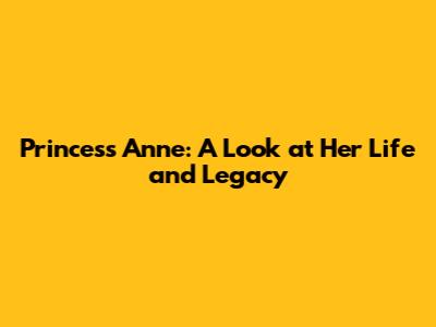 Princess Anne: A Look at Her Life and Legacy