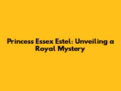 Princess Essex Estel: Unveiling a Royal Mystery