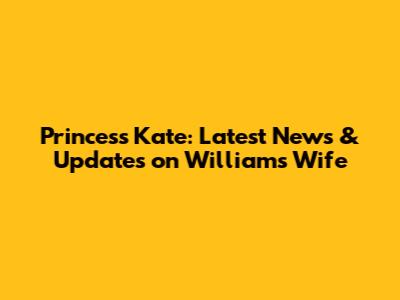 Princess Kate: Latest News & Updates on William's Wife