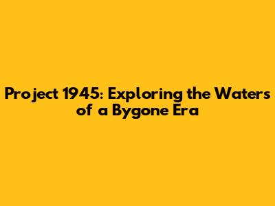 Project 1945: Exploring the Waters of a Bygone Era