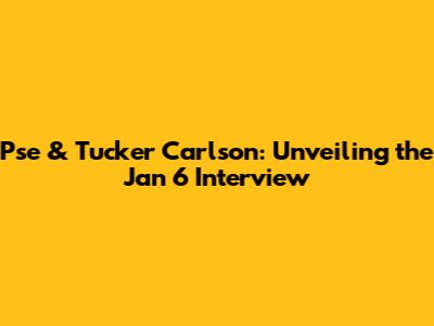 Pse & Tucker Carlson: Unveiling the Jan 6 Interview