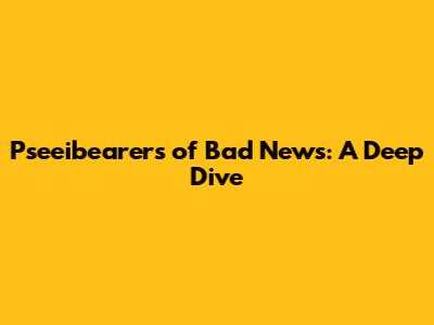 Pseeibearers of Bad News: A Deep Dive