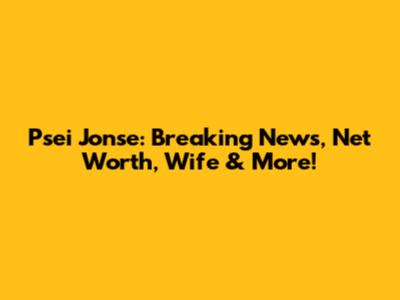 Psei Jonse: Breaking News, Net Worth, Wife & More!