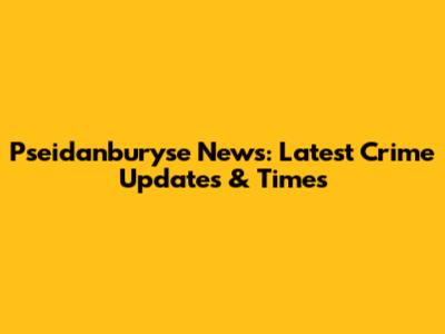 Pseidanburyse News: Latest Crime Updates & Times
