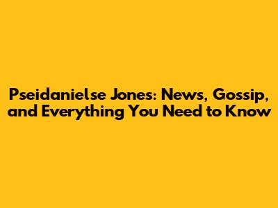 Pseidanielse Jones: News, Gossip, and Everything You Need to Know