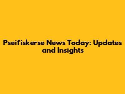 Pseifiskerse News Today: Updates and Insights