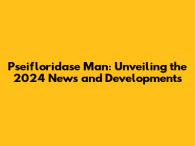 Pseifloridase Man: Unveiling the 2024 News and Developments