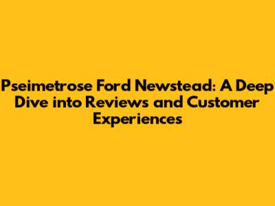 Pseimetrose Ford Newstead: A Deep Dive into Reviews and Customer Experiences