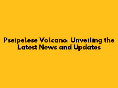 Pseipelese Volcano: Unveiling the Latest News and Updates