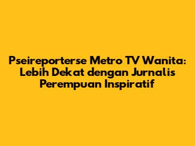 Pseireporterse Metro TV Wanita: Lebih Dekat dengan Jurnalis Perempuan Inspiratif