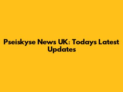 Pseiskyse News UK: Today's Latest Updates
