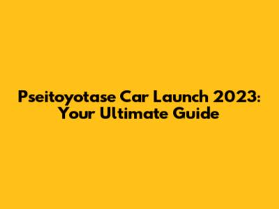 Pseitoyotase Car Launch 2023: Your Ultimate Guide