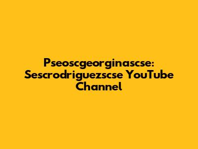 Pseoscgeorginascse: Sescrodriguezscse YouTube Channel