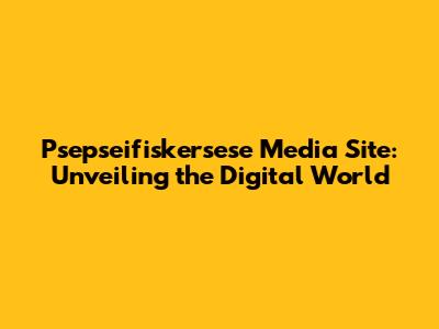 Psepseifiskersese Media Site: Unveiling the Digital World