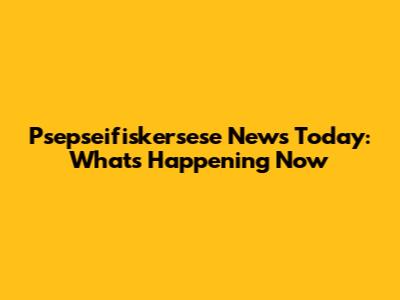 Psepseifiskersese News Today: What's Happening Now