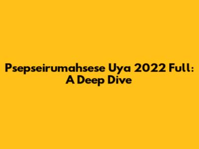 Psepseirumahsese Uya 2022 Full: A Deep Dive
