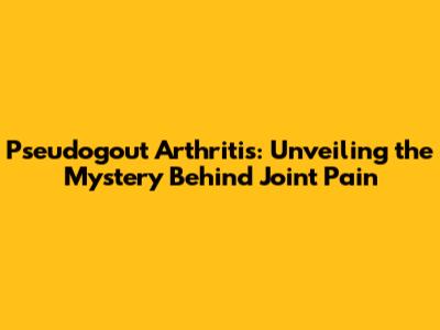 Pseudogout Arthritis: Unveiling the Mystery Behind Joint Pain