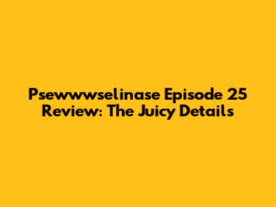 Psewwwselinase Episode 25 Review: The Juicy Details