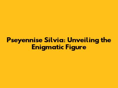 Pseyennise Silvia: Unveiling the Enigmatic Figure
