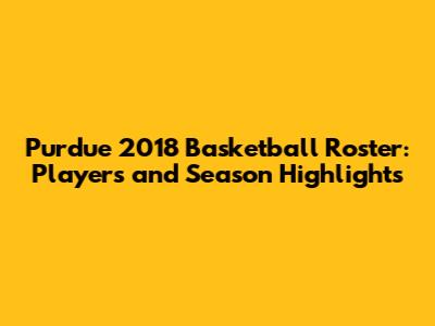 Purdue 2018 Basketball Roster: Players and Season Highlights