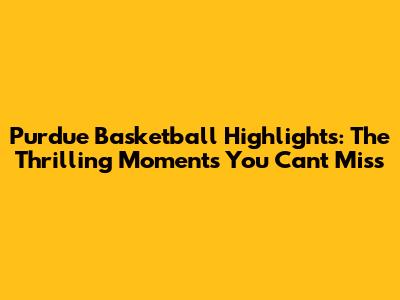 Purdue Basketball Highlights: The Thrilling Moments You Can't Miss