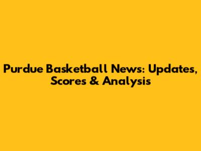 Purdue Basketball News: Updates, Scores & Analysis