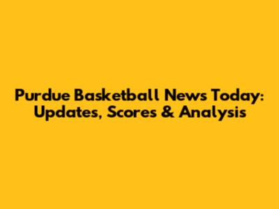 Purdue Basketball News Today: Updates, Scores & Analysis