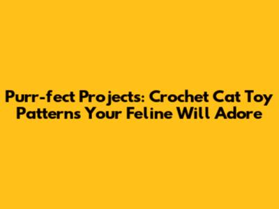 Purr-fect Projects: Crochet Cat Toy Patterns Your Feline Will Adore