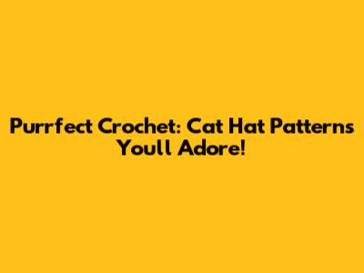 Purrfect Crochet: Cat Hat Patterns You'll Adore!
