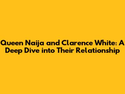 Queen Naija and Clarence White: A Deep Dive into Their Relationship