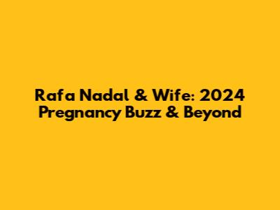 Rafa Nadal & Wife: 2024 Pregnancy Buzz & Beyond