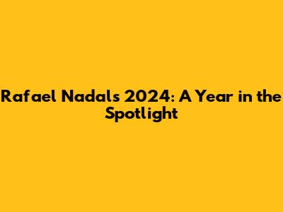 Rafael Nadal's 2024: A Year in the Spotlight
