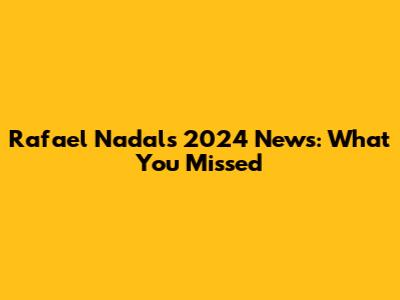 Rafael Nadal's 2024 News: What You Missed