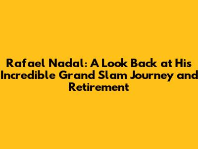 Rafael Nadal: A Look Back at His Incredible Grand Slam Journey and Retirement