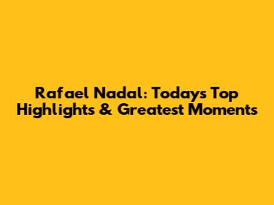 Rafael Nadal: Today's Top Highlights & Greatest Moments