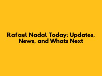 Rafael Nadal Today: Updates, News, and What's Next