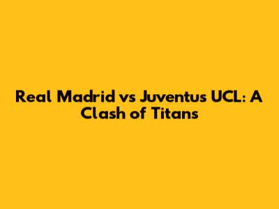 Real Madrid vs Juventus UCL: A Clash of Titans