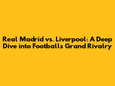Real Madrid vs. Liverpool: A Deep Dive into Football's Grand Rivalry