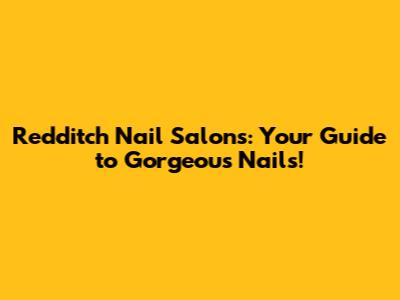 Redditch Nail Salons: Your Guide to Gorgeous Nails!