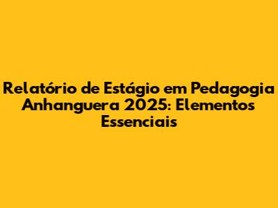 Relatório de Estágio em Pedagogia Anhanguera 2025: Elementos Essenciais