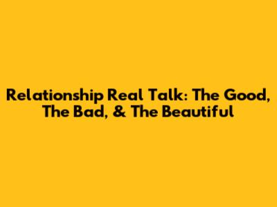 Relationship Real Talk: The Good, The Bad, & The Beautiful